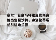 乐动体育官方入口-关于塞尔：若皇马将维尼修斯高价出售至沙特，弗洛伦蒂诺想引进哈兰德的信息